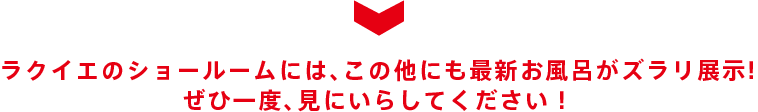 ラクイエのショールームでは、最新お風呂の実物がじっくり見れます！ ぜひ一度、見にいらしてください！