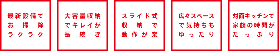 最新設備でお掃除ラクラク・大容量収納でキレイが長続き・スライド式収納で動作が楽・広々スペースで気持ちもゆったり・対面キッチンで家族の時間がたっぷり
