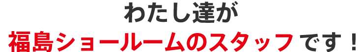 わたし達が福島ショールームのスタッフです！